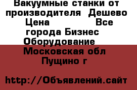 Вакуумные станки от производителя. Дешево › Цена ­ 150 000 - Все города Бизнес » Оборудование   . Московская обл.,Пущино г.